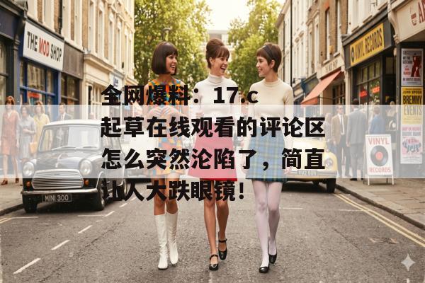 全网爆料：17.c 起草在线观看的评论区怎么突然沦陷了，简直让人大跌眼镜！