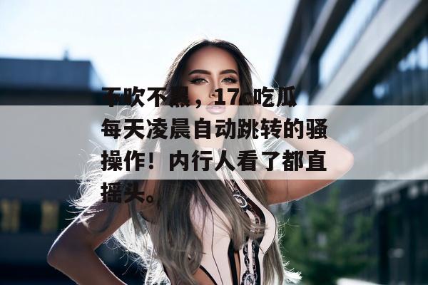 不吹不黑，17c吃瓜每天凌晨自动跳转的骚操作！内行人看了都直摇头。