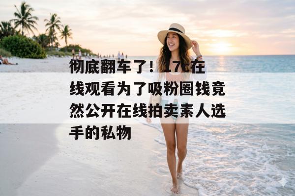 彻底翻车了！17c在线观看为了吸粉圈钱竟然公开在线拍卖素人选手的私物
