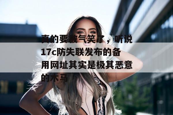 真的要被气笑了，听说17c防失联发布的备用网址其实是极其恶意的木马