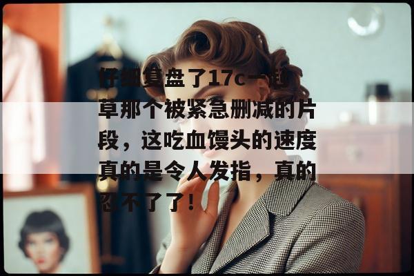 仔细复盘了17c一起草那个被紧急删减的片段，这吃血馒头的速度真的是令人发指，真的忍不了了！